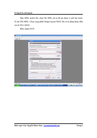 Vẽ mạch in với Layout

      Mục MNL netlist file: chọn file MNL mà ta đã tạo được ở cuối bài trước.
Ví dụ TD1.MNL. Chọn xong phần Output layout MAX file sẽ tự động được điền
vào là TD-1.MAX
      Bấm Apply ECO




Biên soạn: Cao Nguyễn Khoa Nam - caonam@gmail.com                    Trang 3
 