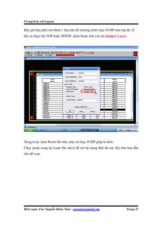 Vẽ mạch in với Layout

Bây giờ bạn phải mở thêm 1 lớp nữa để chương trình chạy JUMP trên lớp đó. Ở
đây ta chọn lớp TOP hoặc SSTOP, chọn thuộc tính của nó Jumper Layer.




Xong ta lại Auto Route lần nữa, máy sẽ chạy JUMP giúp ta luôn.
Chạy jump xong lại Load file std.sf để trở lại trạng thái đủ các lớp như ban đầu
cho dễ xem.




Biên soạn: Cao Nguyễn Khoa Nam - caonam@gmail.com                      Trang 31
 