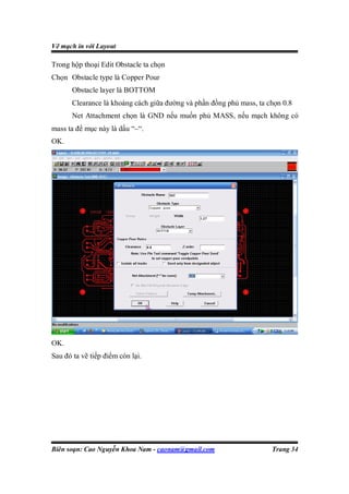 Vẽ mạch in với Layout

Trong hộp thoại Edit Obstacle ta chọn
Chọn Obstacle type là Copper Pour
       Obstacle layer là BOTTOM
       Clearance là khoảng cách giữa đường và phần đồng phủ mass, ta chọn 0.8
       Net Attachment chọn là GND nếu muốn phủ MASS, nếu mạch không có
mass ta để mục này là dấu “–“.
OK.




OK.
Sau đó ta vẽ tiếp điểm còn lại.




Biên soạn: Cao Nguyễn Khoa Nam - caonam@gmail.com                     Trang 34
 