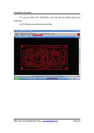 Vẽ mạch in với Layout

      Vẽ xong ấn phím ESC (ESCAPE) nhiều lần để hoàn thành đường bao
(Obstacle)
      Ấn F5 để làm tươi (refresh) lại màn hình.




Biên soạn: Cao Nguyễn Khoa Nam - caonam@gmail.com           Trang 35
 