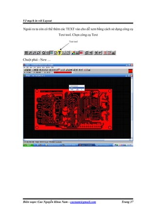 Vẽ mạch in với Layout

Ngoài ra ta còn có thể thêm các TEXT vào cho dễ xem bằng cách sử dụng công cụ
                        Text tool. Chọn công cụ Text
                                Text tool




Chuột phải - New …




Biên soạn: Cao Nguyễn Khoa Nam - caonam@gmail.com                   Trang 37
 