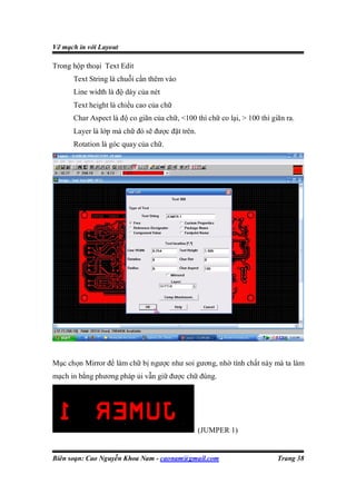Vẽ mạch in với Layout

Trong hộp thoại Text Edit
      Text String là chuỗi cần thêm vào
      Line width là độ dày của nét
      Text height là chiều cao của chữ
      Char Aspect là độ co giãn của chữ, <100 thì chữ co lại, > 100 thì giãn ra.
      Layer là lớp mà chữ đó sẽ được đặt trên.
      Rotation là góc quay của chữ.




Mục chọn Mirror để làm chữ bị ngược như soi gương, nhờ tính chất này mà ta làm
mạch in bằng phương pháp ủi vẫn giữ được chữ đúng.




                                                 (JUMPER 1)


Biên soạn: Cao Nguyễn Khoa Nam - caonam@gmail.com                         Trang 38
 