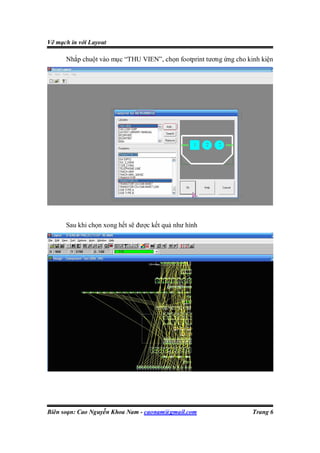 Vẽ mạch in với Layout

      Nhắp chuột vào mục “THU VIEN”, chọn footprint tương ứng cho kinh kiện




      Sau khi chọn xong hết sẽ được kết quả như hình




Biên soạn: Cao Nguyễn Khoa Nam - caonam@gmail.com                   Trang 6
 