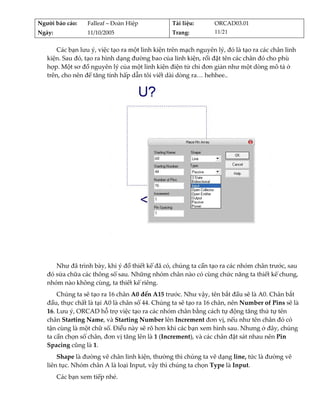 Người báo cáo:     Falleaf – Đoàn Hiệp           Tài liệu:       ORCAD03.01 
Ngày:              11/10/2005                    Trang:          11/21 


       Các bạn lưu ý, việc tạo ra một linh kiện trên mạch nguyên lý, đó là tạo ra các chân linh 
   kiện. Sau đó, tạo ra hình dạng đường bao của linh kiện, rồi đặt tên các chân đó cho phù 
   hợp. Một sơ đồ nguyên lý của một linh kiện điện tử chỉ đơn giản như một dòng mô tả ở 
   trên, cho nên để tăng tính hấp dẫn tôi viết dài dòng ra… hehhee.. 




                                                                                          
      Như đã trình bày, khi ý đồ thiết kế đã có, chúng ta cần tạo ra các nhóm chân trước, sau 
   đó sửa chữa các thông số sau. Những nhóm chân nào có cùng chức năng ta thiết kế chung, 
   nhóm nào không cùng, ta thiết kế riêng. 
       Chúng ta sẽ tạo ra 16 chân A0 đến A15 trước. Như vậy, tên bắt đầu sẽ là A0. Chân bắt 
   đầu, thực chất là tại A0 là chân số 44. Chúng ta sẽ tạo ra 16 chân, nên Number of Pins sẽ là 
   16. Lưu ý, ORCAD hỗ trợ việc tạo ra các nhóm chân bằng cách tự động tăng thứ tự tên 
   chân Starting Name, và Starting Number lên Increment đơn vị, nếu như tên chân đó có 
   tận cùng là một chữ số. Điều này sẽ rõ hơn khi các bạn xem hình sau. Nhưng ở đây, chúng 
   ta cần chọn số chân, đơn vị tăng lên là 1 (Increment), và các chân đặt sát nhau nên Pin 
   Spacing cũng là 1. 
       Shape là đường vẽ chân linh kiện, thường thì chúng ta vẽ dạng line, tức là đường vẽ 
   liên tục. Nhóm chân A là loại Input, vậy thì chúng ta chọn Type là Input. 
         Các bạn xem tiếp nhé. 
          
 