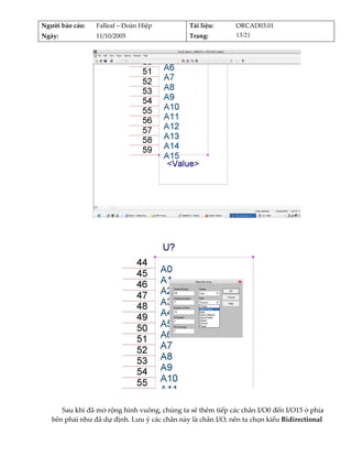 Người báo cáo:    Falleaf – Đoàn Hiệp          Tài liệu:      ORCAD03.01 
Ngày:             11/10/2005                   Trang:         13/21 




                                                                                   
          




                                                                              
          
      Sau khi đã mở rộng hình vuông, chúng ta sẽ thêm tiếp các chân I/O0 đến I/O15 ở phía 
   bên phải như đã dự định. Lưu ý các chân này là chân I/O, nên ta chọn kiểu Bidirectional 
 