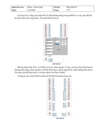 Người báo cáo:     Falleaf – Đoàn Hiệp         Tài liệu:       ORCAD03.01 
Ngày:              11/10/2005                  Trang:          16/21 


      Các bạn lưu ý rằng, loại chân NC là chân không dùng trong thiết kế, vì vậy, bạn để bất 
   kỳ kiểu chân nào cũng được. Tôi chọn kiểu Passive. 
          




                                                                        
      Khi tạo kiểu chân VCC và GND, nó là các chân nguồn. Vì vậy, các bạn chọn kiểu Power. 
   Nhưng nhớ rằng, chân nguồn có chế độ hiển thị ra mạch nguyên lý, hoặc không hiển thị ra. 
   Tôi chọn chế độ hiển thị ra. Các bạn check vào Pins Visible. 
         Tương tự cho chân GND là chân nối MASS (Ground) cũng vậy. 




                                                                            
 
