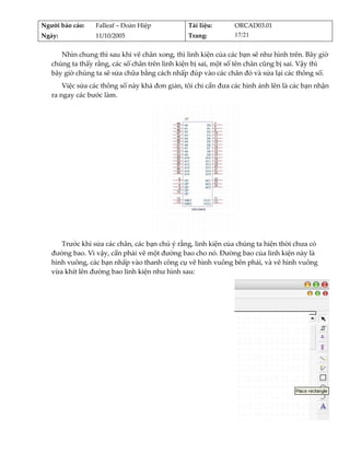 Người báo cáo:    Falleaf – Đoàn Hiệp           Tài liệu:       ORCAD03.01 
Ngày:             11/10/2005                    Trang:          17/21 


      Nhìn chung thì sau khi vẽ chân xong, thì linh kiện của các bạn sẽ như hình trên. Bây giờ 
   chúng ta thấy rằng, các số chân trên linh kiện bị sai, một số tên chân cũng bị sai. Vậy thì 
   bây giờ chúng ta sẽ sửa chữa bằng cách nhấp đúp vào các chân đó và sửa lại các thông số. 
       Việc sửa các thông số này khá đơn giản, tôi chỉ cần đưa các hình ảnh lên là các bạn nhận 
   ra ngay các bước làm. 




                                                                   
      Trước khi sửa các chân, các bạn chú ý rằng, linh kiện của chúng ta hiện thời chưa có 
   đường bao. Vì vậy, cần phải vẽ một đường bao cho nó. Đường bao của linh kiện này là 
   hình vuông, các bạn nhấp vào thanh công cụ vẽ hình vuông bên phải, và vẽ hình vuông 
   vừa khít lên đường bao linh kiện như hình sau: 




                                                                                                
 