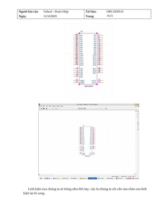 Người báo cáo:    Falleaf – Đoàn Hiệp           Tài liệu:      ORCAD03.01 
Ngày:             11/10/2005                    Trang:         18/21 




                                                                     




                                                                                        
          
      Linh kiện của chúng ta sẽ trông như thế này, vậy là chúng ta chỉ cần sửa chân của linh 
   kiện lại là xong. 
 