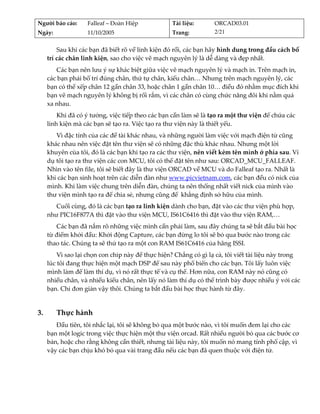 Người báo cáo:     Falleaf – Đoàn Hiệp             Tài liệu:      ORCAD03.01 
Ngày:              11/10/2005                      Trang:         2/21 


         Sau khi các bạn đã biết rõ về linh kiện đó rồi, các bạn hãy hình dung trong đầu cách bố 
     trí các chân linh kiện, sao cho việc vẽ mạch nguyên lý là dễ dàng và đẹp nhất. 
        Các bạn nên lưu ý sự khác biệt giữa việc vẽ mạch nguyên lý và mạch in. Trên mạch in, 
     các bạn phải bố trí đúng chân, thứ tự chân, kiểu chân… Nhưng trên mạch nguyên lý, các 
     bạn có thể xếp chân 12 gần chân 33, hoặc chân 1 gần chân 10… điều đó nhằm mục đích khi 
     bạn vẽ mạch nguyên lý không bị rối rắm, vì các chân có cùng chức năng đôi khi nằm quá 
     xa nhau. 
         Khi đã có ý tưởng, việc tiếp theo các bạn cần làm sẽ là tạo ra một thư viện để chứa các 
     linh kiện mà các bạn sẽ tạo ra. Việc tạo ra thư viện này là thiết yếu. 
        Vì đặc tính của các đề tài khác nhau, và những người làm việc với mạch điện tử cũng 
     khác nhau nên việc đặt tên thư viện sẽ có những đặc thù khác nhau. Nhưng một lời 
     khuyên của tôi, đó là các bạn khi tạo ra các thư viện, nên viết kèm tên mình ở phía sau. Ví 
     dụ tôi tạo ra thư viện các con MCU, tôi có thể đặt tên như sau: ORCAD_MCU_FALLEAF. 
     Nhìn vào tên file, tôi sẽ biết đây là thư viện ORCAD về MCU và do Falleaf tạo ra. Nhất là 
     khi các bạn sinh hoạt trên các diễn đàn như www.picvietnam.com, các bạn đều có nick của 
     mình. Khi làm việc chung trên diễn đàn, chúng ta nên thống nhất viết nick của mình vào 
     thư viện mình tạo ra để chia sẻ, nhưng cũng để  khẳng định sở hữu của mình. 
        Cuối cùng, đó là các bạn tạo ra linh kiện dành cho bạn, đặt vào các thư viện phù hợp, 
     như PIC16F877A thì đặt vào thư viện MCU, IS61C6416 thì đặt vào thư viện RAM,… 
        Các bạn đã nắm rõ những việc mình cần phải làm, sau đây chúng ta sẽ bắt đầu bài học 
     từ điểm khởi đầu: Khởi động Capture, các bạn đừng lo tôi sẽ bỏ qua bước nào trong các 
     thao tác. Chúng ta sẽ thử tạo ra một con RAM IS61C6416 của hãng ISSI. 
         Vì sao lại chọn con chip này để thực hiện? Chẳng có gì lạ cả, tôi viết tài liệu này trong 
     lúc tôi đang thực hiện một mạch DSP để sau này phổ biến cho các bạn. Tôi lấy luôn việc 
     mình làm để làm thí dụ, vì nó rất thực tế và cụ thể. Hơn nữa, con RAM này nó cũng có 
     nhiều chân, và nhiều kiểu chân, nên lấy nó làm thí dụ có thể trình bày được nhiều ý với các 
     bạn. Chỉ đơn giản vậy thôi. Chúng ta bắt đầu bài học thực hành từ đây. 
          

3.       Thực hành 
        Đầu tiên, tôi nhắc lại, tôi sẽ không bỏ qua một bước nào, vì tôi muốn đem lại cho các 
     bạn một logic trong việc thực hiện một thư viện orcad. Rất nhiều người bỏ qua các bước cơ 
     bản, hoặc cho rằng không cần thiết, nhưng tài liệu này, tôi muốn nó mang tính phổ cập, vì 
     vậy các bạn chịu khó bỏ qua vài trang đầu nếu các bạn đã quen thuộc với điện tử. 
          
 