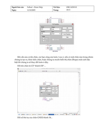 Người báo cáo:     Falleaf – Đoàn Hiệp              Tài liệu:    ORCAD03.01 
Ngày:              11/10/2005                       Trang:       20/21 




                                                                           
       Khi cần sửa cả tên chân, các bạn cũng sửa luôn. Lưu ý, nếu có một chân nào trong nhóm 
   chúng ta tạo ra, khác kiểu chân, hoặc chúng ta muốn hiển thị chân (Shape) một cách đặc 
   biệt thì chúng ta sẽ thay đổi luôn ở đây. 
         Đổi tên chân từ CE* thành OE*… 




                                                                                
         Đổi số thứ tự của chân GND2 thành 34... 
 
