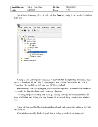 Người báo cáo:     Falleaf – Đoàn Hiệp           Tài liệu:        ORCAD03.01 
Ngày:              11/10/2005                    Trang:           21/21 


      Sau khi sửa chữa xong tất cả các chân, các bạn Save lại, và vậy là các bạn đã có một linh 
   kiện mới. 
          




                                                               
          
       Chúng ta xem lại trong màn hình quản lý của ORCAD, chúng ta thấy thư viện đã được 
   tạo ra là thư viện LIBRARY3.OLB, đặt trong thư mục D:DSP TexasLIBRARY3.OLB. 
   Trong thư viện này hiện có linh kiện mới IS61C6416_falleaf. 
      Để chia sẻ thư viện cho mọi người, các bạn chỉ cần copy file .OLB mà các bạn tạo ra đó 
   và chuyển lên diễn đàn, hoặc email cho người cần dùng. 
      Tôi mong rằng các bạn nhiệt tình tham gia chương trình tạo thư viện orcad trên diễn 
   đàn. Với bài học này, dường như mọi thứ đều đã trở nên dễ dàng và thân thiện, tôi cho là 
   vậy. 
          
      Trong bài học sau, tôi sẽ hướng dẫn các bạn về cách xuất ra mạch in, và tạo ra linh kiện 
   cho mạch in.  
         Chúc các bạn thực tập thành công, và chia sẻ những gì mình có với mọi người! 
 