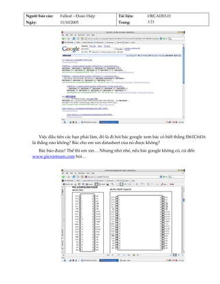 Người báo cáo:    Falleaf – Đoàn Hiệp           Tài liệu:      ORCAD03.01 
Ngày:             11/10/2005                    Trang:         3/21 




                                                                                    
          
       Việc đầu tiên các bạn phải làm, đó là đi hỏi bác google xem bác có biết thằng IS61C6416 
   là thằng nào không? Bác cho em xin datasheet của nó được không? 
     Bác bảo được! Thế thì em xin… Nhưng nhớ nhé, nếu bác google không có, cứ đến 
   www.picvietnam.com hỏi… 
          




                                                                                    
          
 
