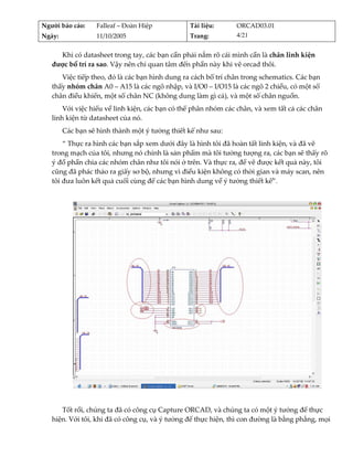 Người báo cáo:     Falleaf – Đoàn Hiệp           Tài liệu:      ORCAD03.01 
Ngày:              11/10/2005                    Trang:         4/21 


     Khi có datasheet trong tay, các bạn cần phải nắm rõ cái mình cần là chân linh kiện 
   được bố trí ra sao. Vậy nên chỉ quan tâm đến phần này khi vẽ orcad thôi. 
      Việc tiếp theo, đó là các bạn hình dung ra cách bố trí chân trong schematics. Các bạn 
   thấy nhóm chân A0 – A15 là các ngõ nhập, và I/O0 – I/O15 là các ngõ 2 chiều, có một số 
   chân điều khiển, một số chân NC (không dung làm gì cả), và một số chân nguồn. 
       Với việc hiểu về linh kiện, các bạn có thể phân nhóm các chân, và xem tất cả các chân 
   linh kiện từ datasheet của nó. 
         Các bạn sẽ hình thành một ý tưởng thiết kế như sau: 
       “ Thực ra hình các bạn sắp xem dưới đây là hình tôi đã hoàn tất linh kiện, và đã vẽ 
   trong mạch của tôi, nhưng nó chính là sản phẩm mà tôi tưởng tượng ra, các bạn sẽ thấy rõ 
   ý đồ phần chia các nhóm chân như tôi nói ở trên. Và thực ra, để vẽ được kết quả này, tôi 
   cũng đã phác thảo ra giấy sơ bộ, nhưng vì điều kiện không có thời gian và máy scan, nên 
   tôi đưa luôn kết quả cuối cùng để các bạn hình dung về ý tưởng thiết kế”. 
          




                                                                                             
          
      Tốt rồi, chúng ta đã có công cụ Capture ORCAD, và chúng ta có một ý tưởng để thực 
   hiện. Với tôi, khi đã có công cụ, và ý tưởng để thực hiện, thì con đường là bằng phẳng, mọi 
 