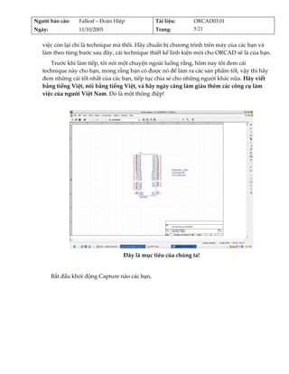 Người báo cáo:     Falleaf – Đoàn Hiệp             Tài liệu:    ORCAD03.01 
Ngày:              11/10/2005                      Trang:       5/21 


   việc còn lại chỉ là technique mà thôi. Hãy chuẩn bị chương trình trên máy của các bạn và 
   làm theo từng bước sau đây, cái technique thiết kế linh kiện mới cho ORCAD sẽ là của bạn. 
      Trước khi làm tiếp, tôi nói một chuyện ngoài luồng rằng, hôm nay tôi đem cái 
   technique này cho bạn, mong rằng bạn có được nó để làm ra các sản phẩm tốt, vậy thì hãy 
   đem những cái tốt nhất của các bạn, tiếp tục chia sẻ cho những người khác nữa. Hãy viết 
   bằng tiếng Việt, nói bằng tiếng Việt, và hãy ngày càng làm giàu thêm các công cụ làm 
   việc của người Việt Nam. Đó là một thông điệp! 
          




                                                                                      
                                     Đây là mục tiêu của chúng ta! 
                                                      
         Bắt đầu khởi động Capture nào các bạn, 
 