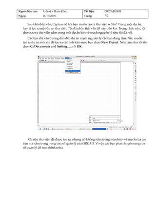 Người báo cáo:    Falleaf – Đoàn Hiệp           Tài liệu:       ORCAD03.01 
Ngày:             11/10/2005                    Trang:          7/21 


      Sau khi nhấp vào, Capture sẽ hỏi bạn muốn tạo ra thư viện ở đâu? Trong một dự án, 
   hay là tạo ra một dự án thư viện. Tôi đã phân tích vấn đề này trên kia. Trong phần này, tôi 
   chọn tạo ra thư viện nằm trong một dự án bản vẽ mạch nguyên lý như tôi đã nói. 
       Các bạn chỉ vào đường dẫn đến dự án mạch nguyên lý các bạn đang làm. Nếu muốn 
   tạo ra dự án mới chỉ để tạo ra các linh kiện mới, bạn chọn New Project. Nếu làm như tôi thì 
   chọn C:/Documents and Setting….. rồi OK. 
          




                                                                                         
          
       Khi này thư viện đã được tao ra, nhưng nó không nằm trong màn hình vẽ mạch của các 
   bạn mà nằm trong trong cửa sổ quản lý của ORCAD. Vì vậy các bạn phải chuyển sang cửa 
   sổ quản lý để xem (hình trên). 
 