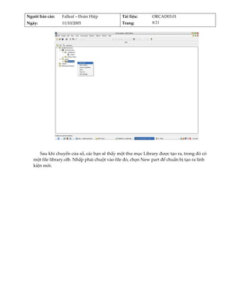 Người báo cáo:    Falleaf – Đoàn Hiệp           Tài liệu:      ORCAD03.01 
Ngày:             11/10/2005                    Trang:         8/21 




                                                                                        
          
      Sau khi chuyển cửa sổ, các bạn sẽ thấy một thư mục Library được tạo ra, trong đó có 
   một file library.olb. Nhấp phải chuột vào file đó, chọn New part để chuẩn bị tạo ra linh 
   kiện mới. 
          
 