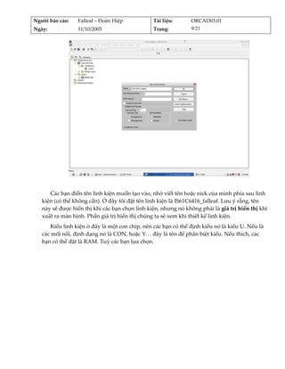 Người báo cáo:    Falleaf – Đoàn Hiệp           Tài liệu:       ORCAD03.01 
Ngày:             11/10/2005                    Trang:          9/21 




                                                                                         
          
      Các bạn điền tên linh kiện muốn tạo vào, nhớ viết tên hoặc nick của mình phía sau linh 
   kiện (có thể không cần). Ở đây tôi đặt tên linh kiện là IS61C6416_falleaf. Lưu ý rằng, tên 
   này sẽ được hiển thị khi các bạn chọn linh kiện, nhưng nó không phải là giá trị hiển thị khi 
   xuất ra màn hình. Phần giá trị hiển thị chúng ta sẽ xem khi thiết kế linh kiện. 
      Kiểu linh kiện ở đây là một con chip, nên các bạn có thể định kiểu nó là kiểu U. Nếu là 
   các mối nối, định dạng nó là CON, hoặc Y… đây là tên để phân biệt kiểu. Nếu thích, các 
   bạn có thể đặt là RAM. Tuỳ các bạn lựa chọn. 
 