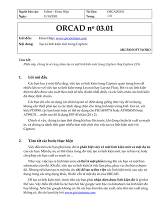 Người báo cáo:     Falleaf – Đoàn Hiệp                Tài liệu:    ORCAD03.01 
Ngày:              11/10/2005                         Trang:       1/21 



                            ORCAD no 03.01 
                                                   
Gửi đến:        Đoàn Hiệp, www.picvietnam.com  
Nội dung:       Tạo ra linh kiện mới trong Capture 
                                                                            MICROSOFT WORD
 
Tóm tắt: 
  Phần này, chúng ta sẽ cùng nhau tạo ra một linh kiện mới trong Capture (hay Capture CIS).  
 
   
1.       Lời nói đầu 
        Các bạn lưu ý một điều rằng, việc tạo ra linh kiện trong Capture quan trọng hơn rất 
     nhiều lần so với việc tạo ra linh kiện trong Layout (hay Layout Plus). Bởi vì các linh kiện 
     điện tử đều được sản xuất theo một số tiêu chuẩn nhất định, và các kiểu chân của linh kiện 
     đã được định chuẩn. 
        Các bạn chỉ cần sử dụng các chân layout có định dạng giống như vậy để sử dụng, 
     không cần thiết phải tạo ra các định dạng chân cho từng linh kiện riêng biết. Giả sử, với 
     kiểu PDIP40, các bạn hoàn toàn có thể sử dụng cho PIC16F877A hoặc AT90S8535 hoặc 
     AT89C51… miễn sao đó là dạng DIP 40 chân (20 x 2). 
         Chính vì vậy, chúng ta tạm thời dừng bài học lần trước, khi đang chuẩn bị xuất ra mạch 
     in, và chúng ta dành thời gian nhiều hơn một chút cho việc tạo ra linh kiện mới với 
     Capture. 
          

2.       Tóm tắt các bước thực hiện 
        Việc đầu tiên các bạn phải làm, đó là phân biệt việc vẽ một linh kiện mới và một dự án 
     của các bạn. Một dự án, có thể chứa trong đó việc tạo ra linh kiện mới, tạo ra bản vẽ, hoặc 
     cho phép các bạn xuất ra mạch in… 
        Như vậy, việc tạo ra linh kiện mới, có thể là một phần trong khi các bạn vẽ một bản 
     schematics nào đó. Khi đó, việc tạo ra linh kiện là việc làm phụ, phục vụ cho bản schems 
     đó. Nhưng nếu bạn tạo ra một dự án, chỉ để tạo ra thư viện các linh kiện mới, sau này sử 
     dụng trong các ứng dụng khác, thì đó vẫn là một dự án của ORCAD. 
        Để tạo ra linh kiện mới, trước tiên các bạn phải nhận diện được linh kiện đó là gì như 
     thế nào. Vậy điều tốt nhất là các bạn hỏi bác google xem bác có datasheet của linh kiện đó 
     hay không. Nếu bác google không có, thì các bạn hỏi nhà sản xuất, nếu nhà sản xuất cũng 
     không có, thì các bạn hãy hỏi www.picvietnam.com 
 