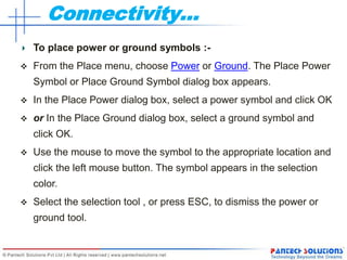 Connectivity…
To place power or ground symbols :-
 From the Place menu, choose Power or Ground. The Place Power
Symbol or Place Ground Symbol dialog box appears.
 In the Place Power dialog box, select a power symbol and click OK
 or In the Place Ground dialog box, select a ground symbol and
click OK.
 Use the mouse to move the symbol to the appropriate location and
click the left mouse button. The symbol appears in the selection
color.
 Select the selection tool , or press ESC, to dismiss the power or
ground tool.
 