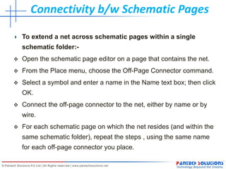 Connectivity b/w Schematic Pages
To extend a net across schematic pages within a single
schematic folder:-
 Open the schematic page editor on a page that contains the net.
 From the Place menu, choose the Off-Page Connector command.
 Select a symbol and enter a name in the Name text box; then click
OK.
 Connect the off-page connector to the net, either by name or by
wire.
 For each schematic page on which the net resides (and within the
same schematic folder), repeat the steps , using the same name
for each off-page connector you place.
 