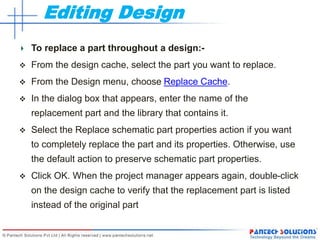 Editing Design
To replace a part throughout a design:-
 From the design cache, select the part you want to replace.
 From the Design menu, choose Replace Cache.
 In the dialog box that appears, enter the name of the
replacement part and the library that contains it.
 Select the Replace schematic part properties action if you want
to completely replace the part and its properties. Otherwise, use
the default action to preserve schematic part properties.
 Click OK. When the project manager appears again, double-click
on the design cache to verify that the replacement part is listed
instead of the original part
 