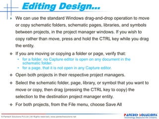 Editing Design…
We can use the standard Windows drag-and-drop operation to move
or copy schematic folders, schematic pages, libraries, and symbols
between projects, in the project manager windows. If you wish to
copy rather than move, press and hold the CTRL key while you drag
the entity.
 If you are moving or copying a folder or page, verify that:
• for a folder, no Capture editor is open on any document in the
schematic folder.
• for a page, that it is not open in any Capture editor.
 Open both projects in their respective project managers.
 Select the schematic folder, page, library, or symbol that you want to
move or copy, then drag (pressing the CTRL key to copy) the
selection to the destination project manager entity.
 For both projects, from the File menu, choose Save All
 