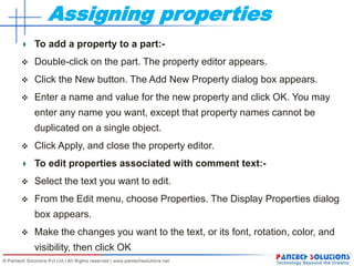 Assigning properties
To add a property to a part:-
 Double-click on the part. The property editor appears.
 Click the New button. The Add New Property dialog box appears.
 Enter a name and value for the new property and click OK. You may
enter any name you want, except that property names cannot be
duplicated on a single object.
 Click Apply, and close the property editor.
To edit properties associated with comment text:-
 Select the text you want to edit.
 From the Edit menu, choose Properties. The Display Properties dialog
box appears.
 Make the changes you want to the text, or its font, rotation, color, and
visibility, then click OK
 