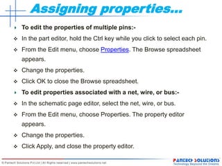 Assigning properties…
To edit the properties of multiple pins:-
 In the part editor, hold the Ctrl key while you click to select each pin.
 From the Edit menu, choose Properties. The Browse spreadsheet
appears.
 Change the properties.
 Click OK to close the Browse spreadsheet.
To edit properties associated with a net, wire, or bus:-
 In the schematic page editor, select the net, wire, or bus.
 From the Edit menu, choose Properties. The property editor
appears.
 Change the properties.
 Click Apply, and close the property editor.
 