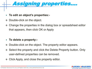 Assigning properties….
To edit an object's properties:-
 Double-click on the object.
 Change the properties in the dialog box or spreadsheet editor
that appears, then click OK or Apply
To delete a property:-
 Double-click on the object. The property editor appears.
 Select the property and click the Delete Property button. Only
user-defined properties can be removed.
 Click Apply, and close the property editor.
 