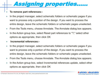Assigning properties……
To remove part references:-
In the project manager, select schematic folders or schematic pages if you
want to process only a portion of the design. If you want to process the
entire design, leave the schematic folders or schematic pages unselected.
From the Tools menu, choose Annotate. The Annotate dialog box appears.
In the Action group box, select Reset part references to "?," select other
options as appropriate, then click OK
Incremental references:-
In the project manager, select schematic folders or schematic pages if you
want to process only a portion of the design. If you want to process the
entire design, leave the schematic folders or schematic pages unselected.
From the Tools menu, choose Annotate. The Annotate dialog box appears.
In the Action group box, select Incremental references update, select other
options as appropriate, then click OK
 