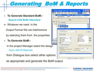 Generating BoM & Reports
To Generate Standard BoM:-
Report->CIS BoM->Standard
 Whatever we need in the
Output Format We can Add/remove
by selecting them from the properties
To Generate BoM:-
In the project Manager select the design
Tools->Bill Of Materials
from Dialogue box select other options
as appropriate and generate the BoM output.
 