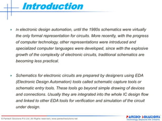 Introduction
In electronic design automation, until the 1980s schematics were virtually
the only formal representation for circuits. More recently, with the progress
of computer technology, other representations were introduced and
specialized computer languages were developed, since with the explosive
growth of the complexity of electronic circuits, traditional schematics are
becoming less practical.
Schematics for electronic circuits are prepared by designers using EDA
(Electronic Design Automation) tools called schematic capture tools or
schematic entry tools. These tools go beyond simple drawing of devices
and connections. Usually they are integrated into the whole IC design flow
and linked to other EDA tools for verification and simulation of the circuit
under design.
 