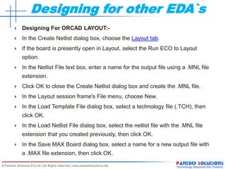 Designing for other EDA`s
Designing For ORCAD LAYOUT:-
In the Create Netlist dialog box, choose the Layout tab.
If the board is presently open in Layout, select the Run ECO to Layout
option.
In the Netlist File text box, enter a name for the output file using a .MNL file
extension.
Click OK to close the Create Netlist dialog box and create the .MNL file.
In the Layout session frame's File menu, choose New.
In the Load Template File dialog box, select a technology file (.TCH), then
click OK.
In the Load Netlist File dialog box, select the netlist file with the .MNL file
extension that you created previously, then click OK.
In the Save MAX Board dialog box, select a name for a new output file with
a .MAX file extension, then click OK.
 