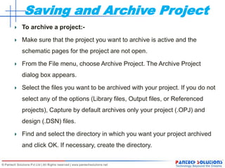 Saving and Archive Project
To archive a project:-
Make sure that the project you want to archive is active and the
schematic pages for the project are not open.
From the File menu, choose Archive Project. The Archive Project
dialog box appears.
Select the files you want to be archived with your project. If you do not
select any of the options (Library files, Output files, or Referenced
projects), Capture by default archives only your project (.OPJ) and
design (.DSN) files.
Find and select the directory in which you want your project archived
and click OK. If necessary, create the directory.
 