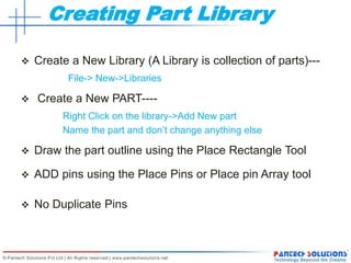 Creating Part Library
 Create a New Library (A Library is collection of parts)---
File-> New->Libraries
 Create a New PART----
Right Click on the library->Add New part
Name the part and don’t change anything else
 Draw the part outline using the Place Rectangle Tool
 ADD pins using the Place Pins or Place pin Array tool
 No Duplicate Pins
 