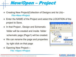 New/Open – Project
 Creating New Project(Collection of Designs and its Lib)--
File->New->Project
 Enter the NAME of the Project and select the LOCATION of the
project to Save.
 In that Project , Design and Schematic
folder will be created and inside folder
schematic page (Page1) will be created.
 We can rename the page and properties
by right click on that page
 Opening New Project—
File ->Open->Project
 