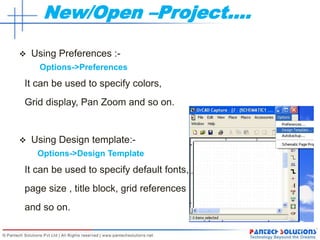 New/Open –Project….
 Using Preferences :-
Options->Preferences
It can be used to specify colors,
Grid display, Pan Zoom and so on.
 Using Design template:-
Options->Design Template
It can be used to specify default fonts,
page size , title block, grid references
and so on.
 