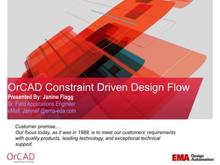 OrCAD Constraint Driven Design Flow 
Presented By: Janine Flagg 
Sr. Field Applications Engineer 
eMail: JanineF@ema-eda.com 
Customer promise… 
Our focus today, as it was in 1989, is to meet our customers’ requirements 
with quality products, leading technology, and exceptional technical 
support. 
 