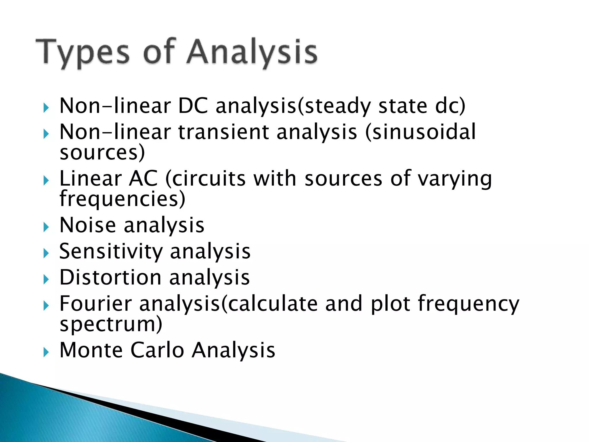  Non-linear DC analysis(steady state dc)
 Non-linear transient analysis (sinusoidal
sources)
 Linear AC (circuits with sources of varying
frequencies)
 Noise analysis
 Sensitivity analysis
 Distortion analysis
 Fourier analysis(calculate and plot frequency
spectrum)
 Monte Carlo Analysis
 