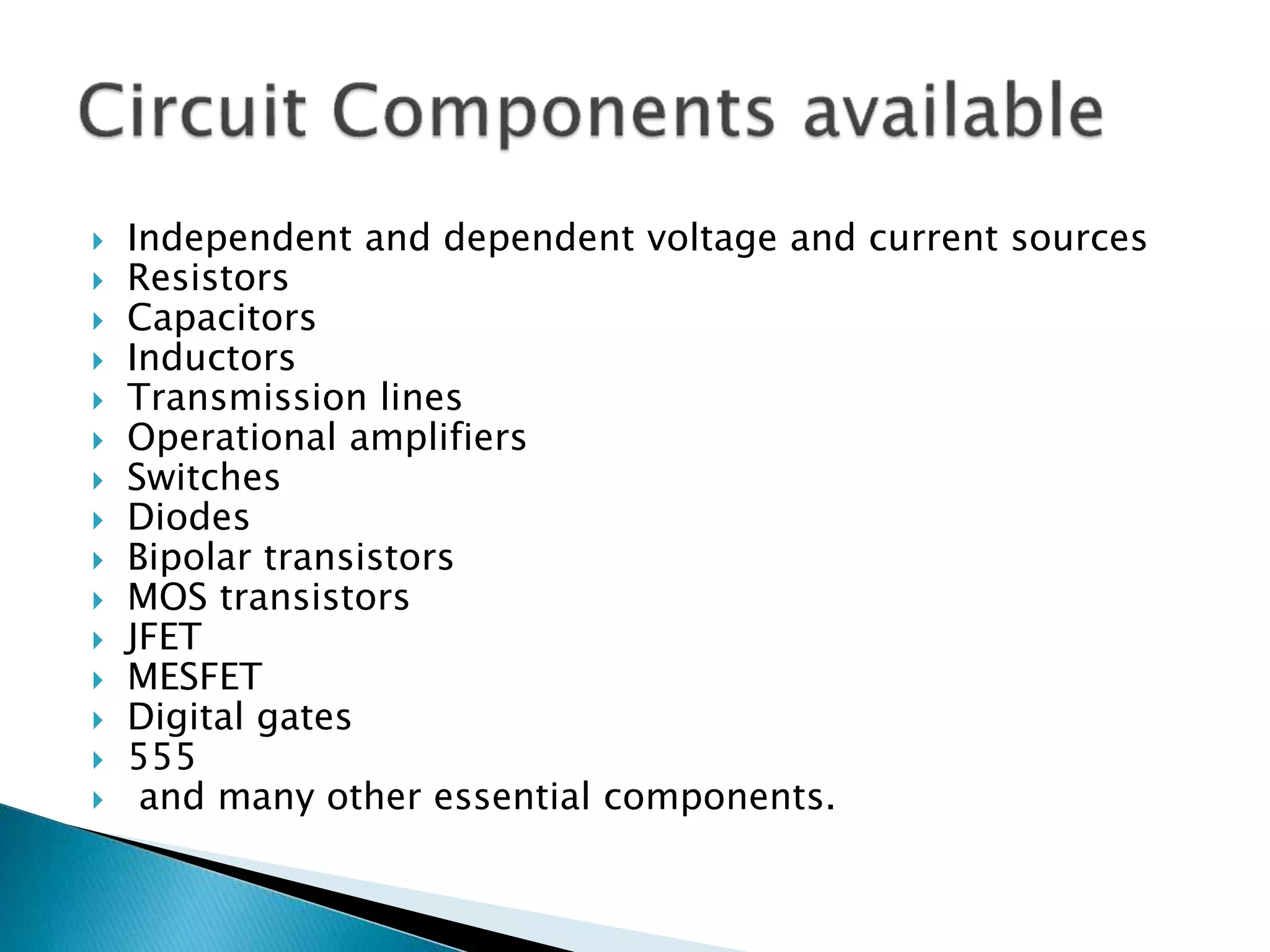  Independent and dependent voltage and current sources
 Resistors
 Capacitors
 Inductors
 Transmission lines
 Operational amplifiers
 Switches
 Diodes
 Bipolar transistors
 MOS transistors
 JFET
 MESFET
 Digital gates
 555
 and many other essential components.
 