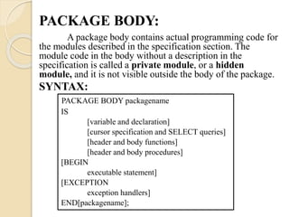 PACKAGE BODY:
A package body contains actual programming code for
the modules described in the specification section. The
module code in the body without a description in the
specification is called a private module, or a hidden
module, and it is not visible outside the body of the package.
SYNTAX:
PACKAGE BODY packagename
IS
[variable and declaration]
[cursor specification and SELECT queries]
[header and body functions]
[header and body procedures]
[BEGIN
executable statement]
[EXCEPTION
exception handlers]
END[packagename];
 