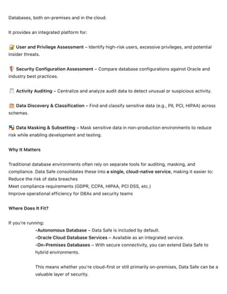 Databases, both on-premises and in the cloud.
It provides an integrated platform for:
User and Privilege Assessment – Identify high-risk users, excessive privileges, and potential
insider threats.
Security Configuration Assessment – Compare database configurations against Oracle and
industry best practices.
Activity Auditing – Centralize and analyze audit data to detect unusual or suspicious activity.
Data Discovery & Classification – Find and classify sensitive data (e.g., PII, PCI, HIPAA) across
schemas.
Data Masking & Subsetting – Mask sensitive data in non-production environments to reduce
risk while enabling development and testing.
Why It Matters
Traditional database environments often rely on separate tools for auditing, masking, and
compliance. Data Safe consolidates these into a single, cloud-native service, making it easier to:
Reduce the risk of data breaches
Meet compliance requirements (GDPR, CCPA, HIPAA, PCI DSS, etc.)
Improve operational efficiency for DBAs and security teams
Where Does It Fit?
If you’re running:
•Autonomous Database – Data Safe is included by default.
•Oracle Cloud Database Services – Available as an integrated service.
•On-Premises Databases – With secure connectivity, you can extend Data Safe to
hybrid environments.
This means whether you’re cloud-first or still primarily on-premises, Data Safe can be a
valuable layer of security.
 
