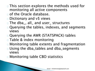 This section explores the methods used for
monitoring all active components
of the Oracle database.
Dictionary and v$ views
The dba_, all_ and user_ structures
Querying the tables, indexes, and segments
views
Querying the AWR (STATSPACK) tables
Table & index monitoring
Monitoring table extents and fragmentation
Using the dba_tables and dba_segments
views
Monitoring table CBO statistics
Email : Info@Unitedglobalsoft.com
 