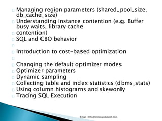 Managing region parameters (shared_pool_size,
db_cache_size)
Understanding instance contention (e.g. Buffer
busy waits, library cache
contention)
SQL and CBO behavior
Introduction to cost-based optimization
Changing the default optimizer modes
Optimizer parameters
Dynamic sampling
Collecting table and index statistics (dbms_stats)
Using column histograms and skewonly
Tracing SQL Execution
Email : Info@Unitedglobalsoft.com
 
