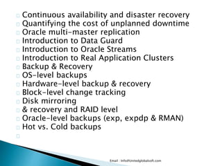 Continuous availability and disaster recovery
Quantifying the cost of unplanned downtime
Oracle multi-master replication
Introduction to Data Guard
Introduction to Oracle Streams
Introduction to Real Application Clusters
Backup & Recovery
OS-level backups
Hardware-level backup & recovery
Block-level change tracking
Disk mirroring
& recovery and RAID level
Oracle-level backups (exp, expdp & RMAN)
Hot vs. Cold backups
Email : Info@Unitedglobalsoft.com
 