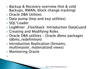  Backup & Recovery overview (hot & cold
Backups, RMAN, block change tracking)
 Oracle DBA Utilities
 Data pump (Imp and exp utilities)
 SQL*Loader
 LogMiner ,Flashback Introduction DataGuard
 Creating and Modifying Roles
 Oracle DBA utilities – Oracle dbms packages
(dbms_redefinition)
 Introduction Replication (Streams,
multimaster, materialized views)
 Monitoring Oracle

Email : Info@Unitedglobalsoft.com
 