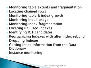  Monitoring table extents and fragmentation
 Locating chained rows
 Monitoring table & index growth
 Monitoring index usage
 Monitoring index fragmentation
 Locating un-used indexes
 Identifying IOT candidates
 Reorganizing Indexes with alter index rebuild
 Dropping Indexes
 Getting Index Information from the Data
Dictionary
 Instance monitoring

Email : Info@Unitedglobalsoft.com
 