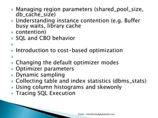  Managing region parameters (shared_pool_size,
db_cache_size)
 Understanding instance contention (e.g. Buffer
busy waits, library cache
 contention)
 SQL and CBO behavior

 Introduction to cost-based optimization

 Changing the default optimizer modes
 Optimizer parameters
 Dynamic sampling
 Collecting table and index statistics (dbms_stats)
 Using column histograms and skewonly
 Tracing SQL Execution
Email : Info@Unitedglobalsoft.com
 