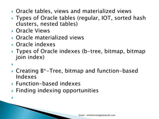  Oracle tables, views and materialized views 
 Types of Oracle tables (regular, IOT, sorted hash 
clusters, nested tables) 
 Oracle Views 
 Oracle materialized views 
 Oracle indexes 
 Types of Oracle indexes (b-tree, bitmap, bitmap 
join index) 
 
 Creating B*-Tree, bitmap and function-based 
Indexes 
 Function-based indexes 
 Finding indexing opportunities 
 
Email : Info@Unitedglobalsoft.com 
 