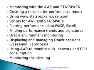  Monitoring with the AWR and STATSPACK 
 Creating a time-series performance report 
 Using www.statspackanalyzer.com 
 Scripts for AWR and STATSPACK 
 Plotting performance data (WISE, Excel) 
 Finding performance trends and signatures 
 Oracle environment monitoring 
 Displaying and managing Oracle sessions 
(v$session, v$process) 
 Using AWR to monitor disk, network and CPU 
consumption 
 Monitoring the alert log 
Email : Info@Unitedglobalsoft.com 
 